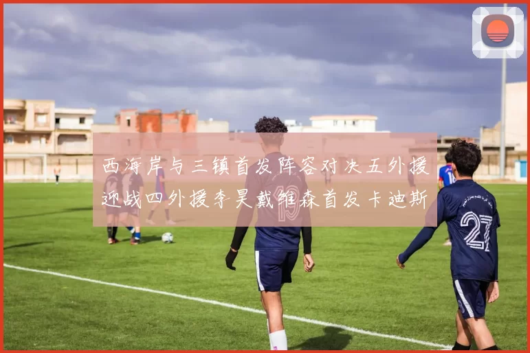 西海岸与三镇首发阵容对决五外援迎战四外援李昊戴维森首发卡迪斯出战