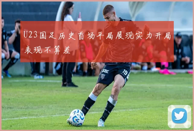 U23国足历史首场平局展现实力开局表现不算差