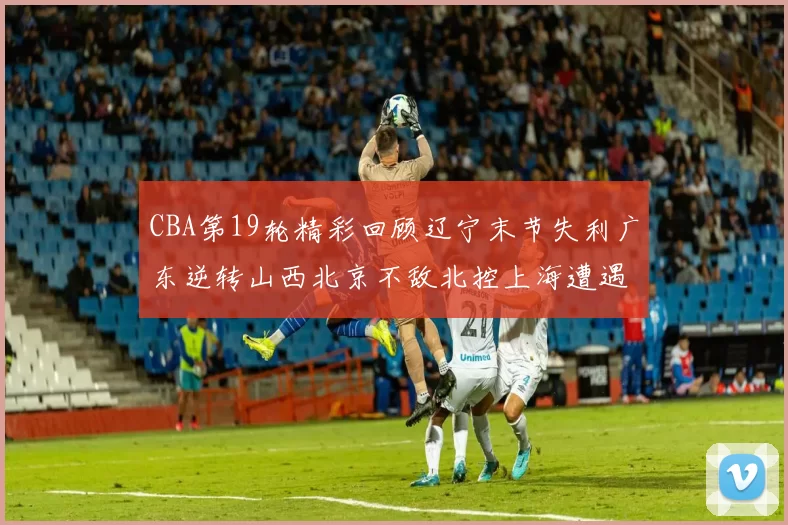 CBA第19轮精彩回顾辽宁末节失利广东逆转山西北京不敌北控上海遭遇浙江重创