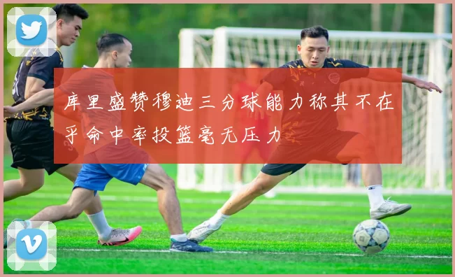 库里盛赞穆迪三分球能力称其不在乎命中率投篮毫无压力