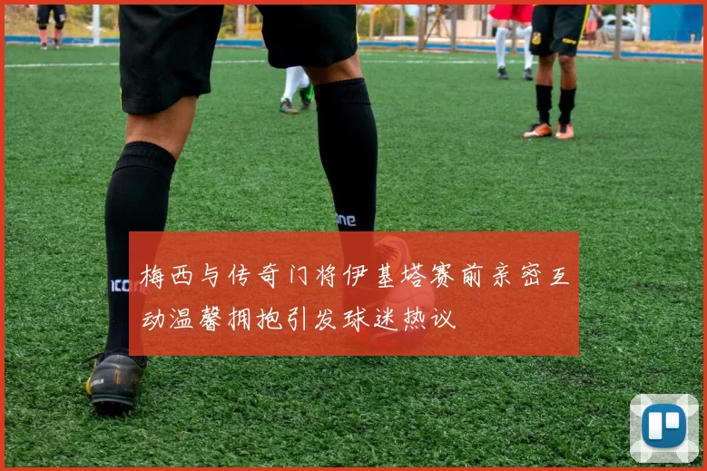 梅西与传奇门将伊基塔赛前亲密互动温馨拥抱引发球迷热议