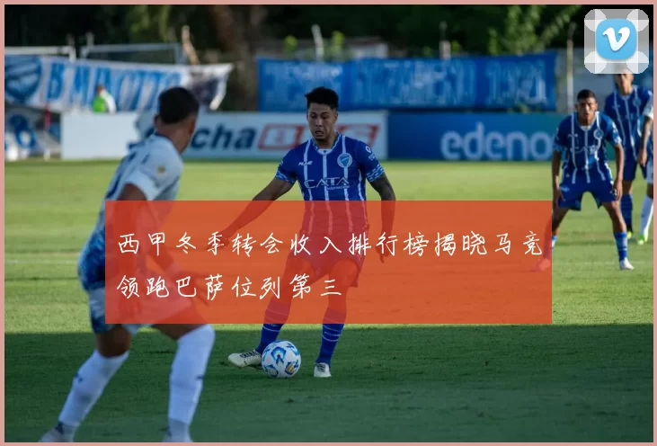 西甲冬季转会收入排行榜揭晓马竞领跑巴萨位列第三