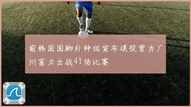 前韩国国脚朴钟佑宣布退役曾为广州富力出战41场比赛