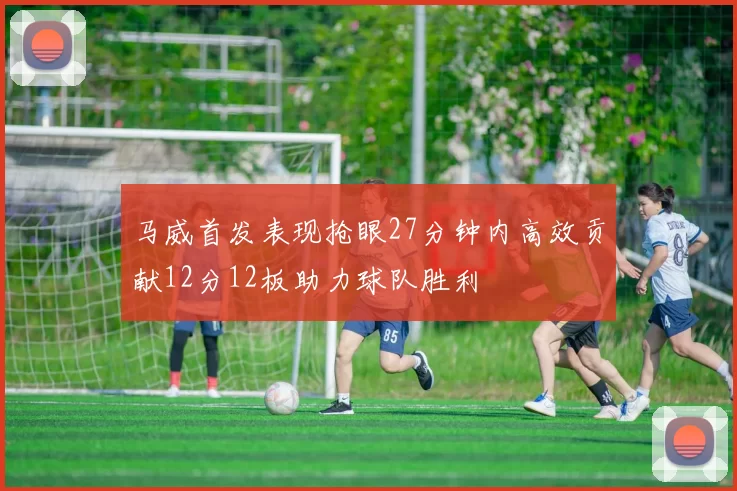 马威首发表现抢眼27分钟内高效贡献12分12板助力球队胜利